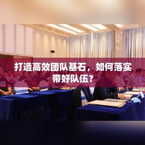 打造高效團(tuán)隊(duì)基石，如何落實(shí)帶好隊(duì)伍？