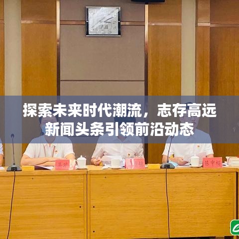 探索未來時(shí)代潮流，志存高遠(yuǎn)新聞?lì)^條引領(lǐng)前沿動(dòng)態(tài)